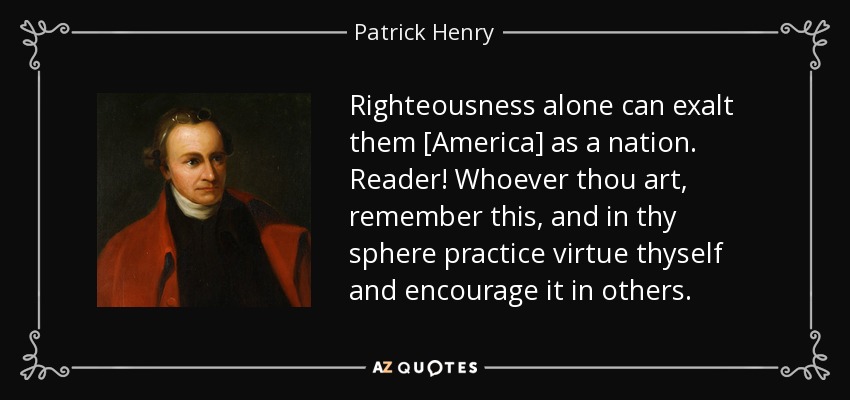 Righteousness alone can exalt them [America] as a nation. Reader! Whoever thou art, remember this, and in thy sphere practice virtue thyself and encourage it in others. - Patrick Henry