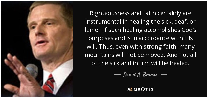 Righteousness and faith certainly are instrumental in healing the sick, deaf, or lame - if such healing accomplishes God's purposes and is in accordance with His will. Thus, even with strong faith, many mountains will not be moved. And not all of the sick and infirm will be healed. - David A. Bednar