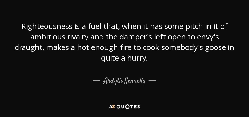 Righteousness is a fuel that, when it has some pitch in it of ambitious rivalry and the damper's left open to envy's draught, makes a hot enough fire to cook somebody's goose in quite a hurry. - Ardyth Kennelly