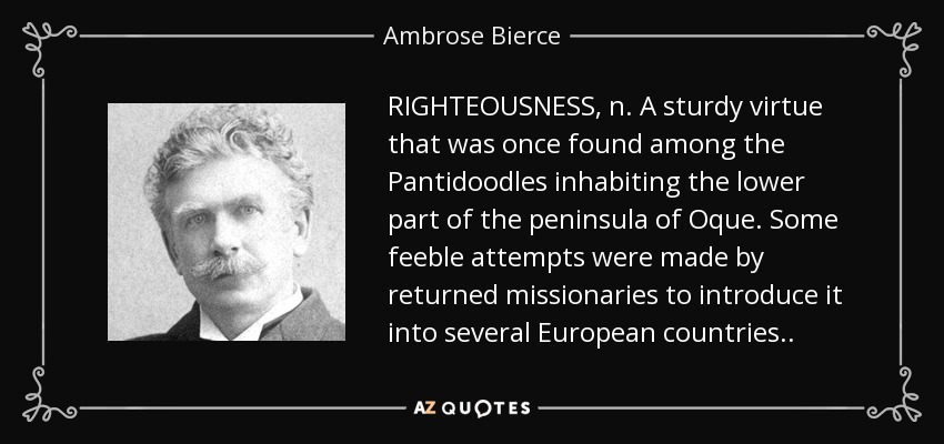 RIGHTEOUSNESS, n. A sturdy virtue that was once found among the Pantidoodles inhabiting the lower part of the peninsula of Oque. Some feeble attempts were made by returned missionaries to introduce it into several European countries . . - Ambrose Bierce