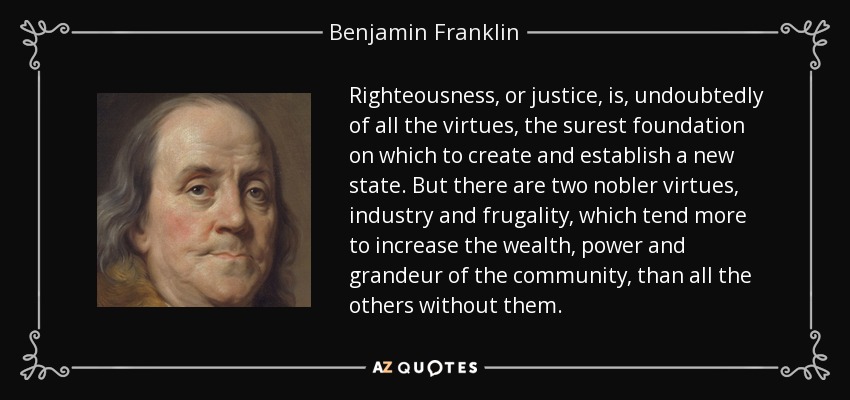 Righteousness, or justice, is, undoubtedly of all the virtues, the surest foundation on which to create and establish a new state. But there are two nobler virtues, industry and frugality, which tend more to increase the wealth, power and grandeur of the community, than all the others without them. - Benjamin Franklin