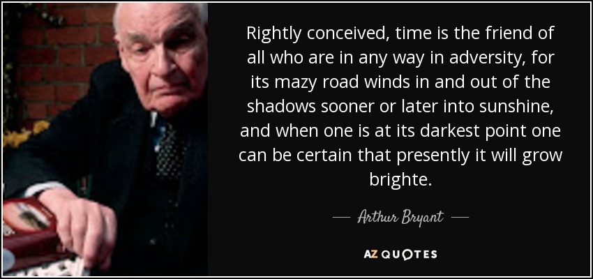 Rightly conceived, time is the friend of all who are in any way in adversity, for its mazy road winds in and out of the shadows sooner or later into sunshine, and when one is at its darkest point one can be certain that presently it will grow brighte. - Arthur Bryant