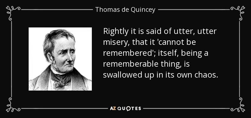 Rightly it is said of utter, utter misery, that it 'cannot be remembered'; itself, being a rememberable thing, is swallowed up in its own chaos. - Thomas de Quincey