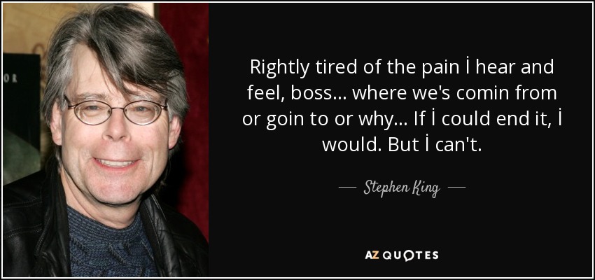 Rightly tired of the pain İ hear and feel, boss... where we's comin from or goin to or why... If İ could end it, İ would. But İ can't. - Stephen King