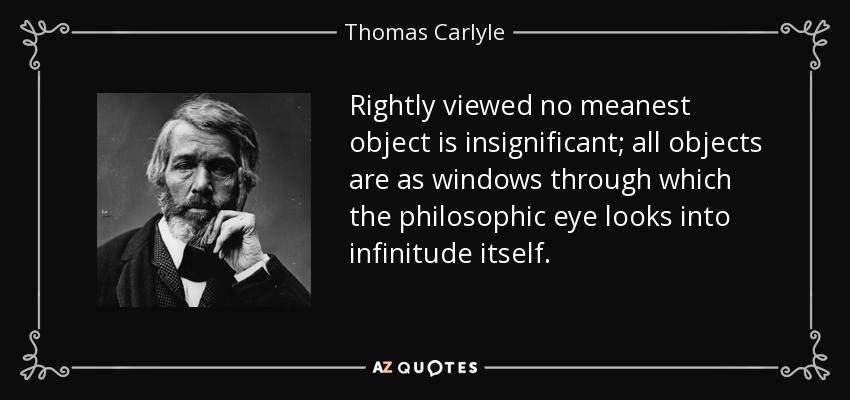 Rightly viewed no meanest object is insignificant; all objects are as windows through which the philosophic eye looks into infinitude itself. - Thomas Carlyle