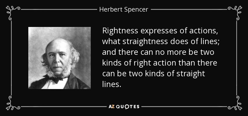 Rightness expresses of actions, what straightness does of lines; and there can no more be two kinds of right action than there can be two kinds of straight lines. - Herbert Spencer