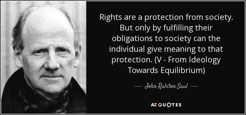 Rights are a protection from society. But only by fulfilling their obligations to society can the individual give meaning to that protection. (V - From Ideology Towards Equilibrium) - John Ralston Saul