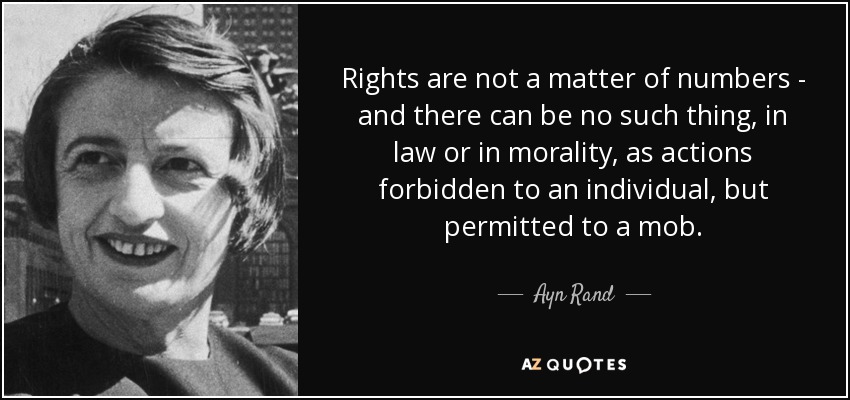 Rights are not a matter of numbers - and there can be no such thing, in law or in morality, as actions forbidden to an individual, but permitted to a mob. - Ayn Rand