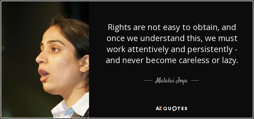 Rights are not easy to obtain, and once we understand this, we must work attentively and persistently - and never become careless or lazy. - Malalai Joya