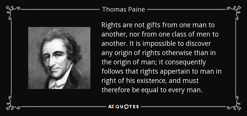Rights are not gifts from one man to another, nor from one class of men to another. It is impossible to discover any origin of rights otherwise than in the origin of man; it consequently follows that rights appertain to man in right of his existence, and must therefore be equal to every man. - Thomas Paine