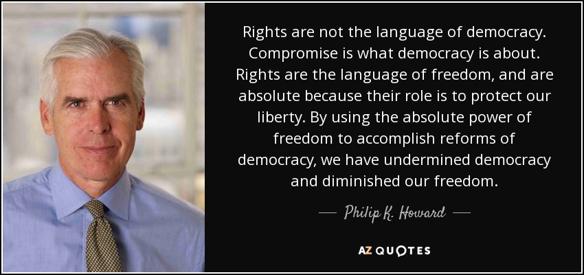 Rights are not the language of democracy. Compromise is what democracy is about. Rights are the language of freedom, and are absolute because their role is to protect our liberty. By using the absolute power of freedom to accomplish reforms of democracy, we have undermined democracy and diminished our freedom. - Philip K. Howard