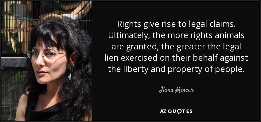 Rights give rise to legal claims. Ultimately, the more rights animals are granted, the greater the legal lien exercised on their behalf against the liberty and property of people. - Ilana Mercer