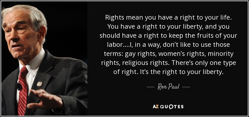 Rights mean you have a right to your life. You have a right to your liberty, and you should have a right to keep the fruits of your labor....I, in a way, don’t like to use those terms: gay rights, women’s rights, minority rights, religious rights. There’s only one type of right. It’s the right to your liberty. - Ron Paul