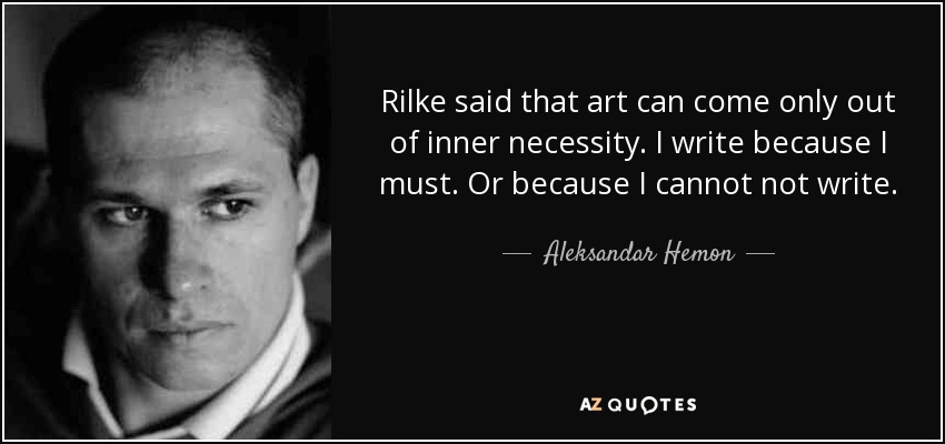 Rilke said that art can come only out of inner necessity. I write because I must. Or because I cannot not write. - Aleksandar Hemon