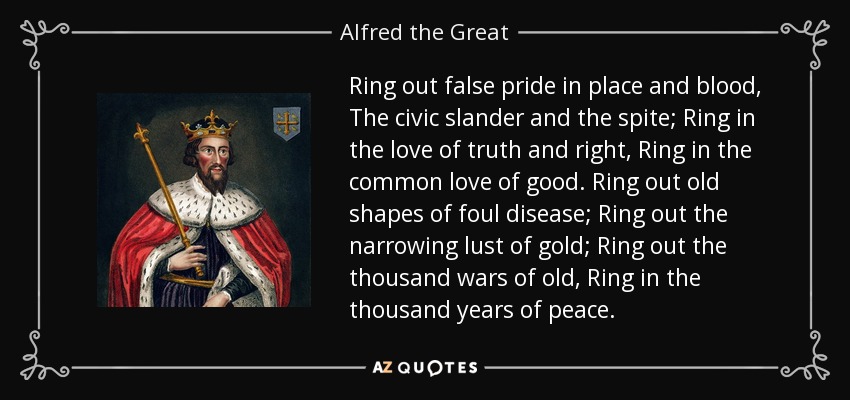 Ring out false pride in place and blood, The civic slander and the spite; Ring in the love of truth and right, Ring in the common love of good. Ring out old shapes of foul disease; Ring out the narrowing lust of gold; Ring out the thousand wars of old, Ring in the thousand years of peace. - Alfred the Great