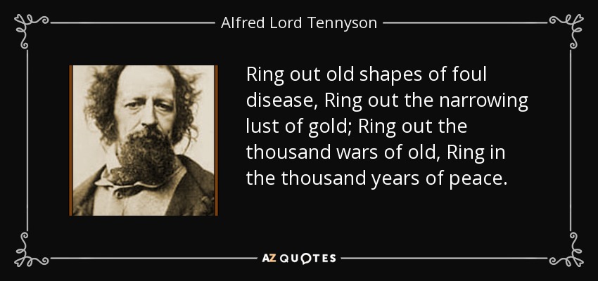 Ring out old shapes of foul disease, Ring out the narrowing lust of gold; Ring out the thousand wars of old, Ring in the thousand years of peace. - Alfred Lord Tennyson