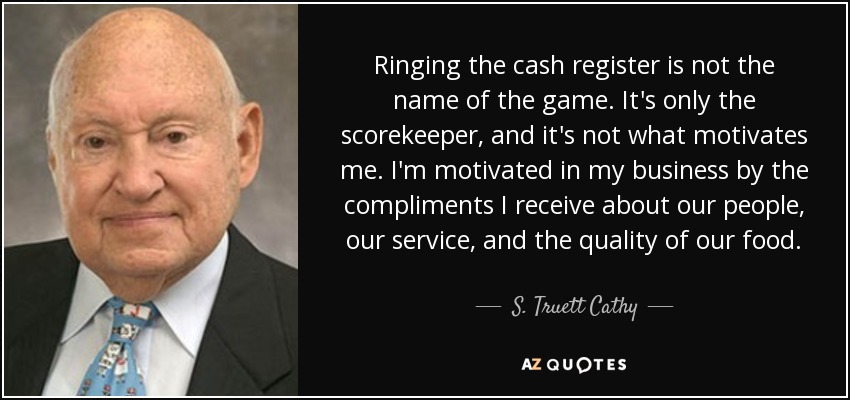 Ringing the cash register is not the name of the game. It's only the scorekeeper, and it's not what motivates me. I'm motivated in my business by the compliments I receive about our people, our service, and the quality of our food. - S. Truett Cathy