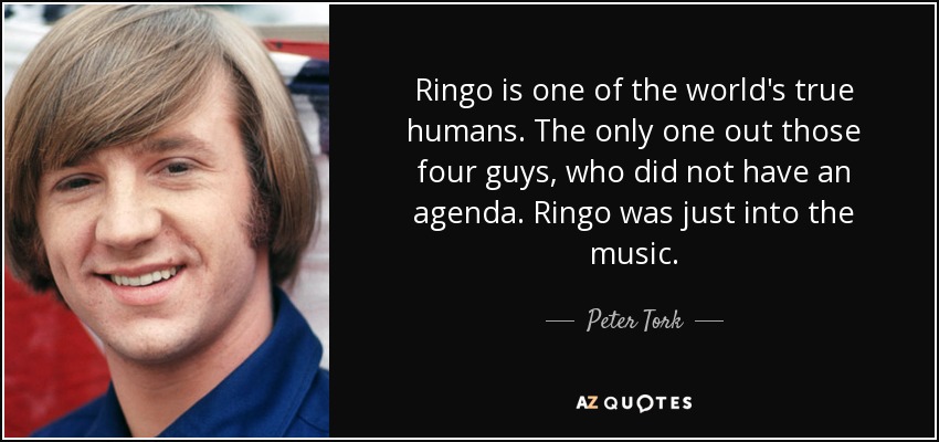 Ringo is one of the world's true humans. The only one out those four guys, who did not have an agenda. Ringo was just into the music. - Peter Tork