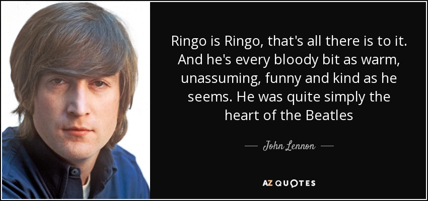 Ringo is Ringo, that's all there is to it. And he's every bloody bit as warm, unassuming, funny and kind as he seems. He was quite simply the heart of the Beatles - John Lennon