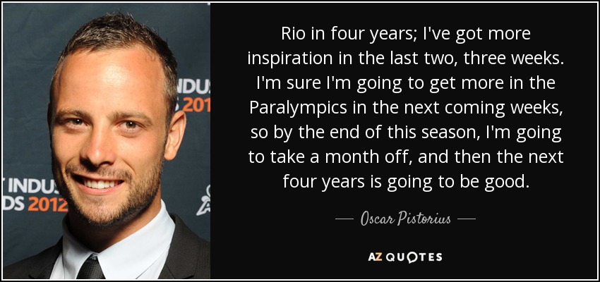 Rio in four years; I've got more inspiration in the last two, three weeks. I'm sure I'm going to get more in the Paralympics in the next coming weeks, so by the end of this season, I'm going to take a month off, and then the next four years is going to be good. - Oscar Pistorius