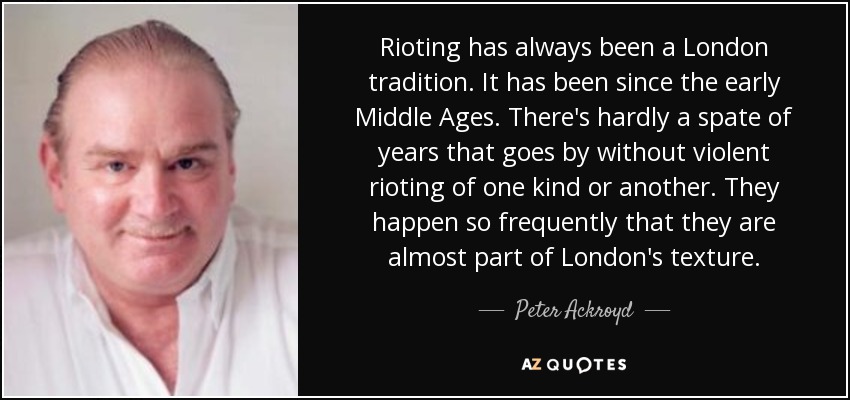 Rioting has always been a London tradition. It has been since the early Middle Ages. There's hardly a spate of years that goes by without violent rioting of one kind or another. They happen so frequently that they are almost part of London's texture. - Peter Ackroyd