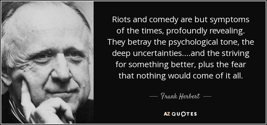 Riots and comedy are but symptoms of the times, profoundly revealing. They betray the psychological tone, the deep uncertainties....and the striving for something better, plus the fear that nothing would come of it all. - Frank Herbert
