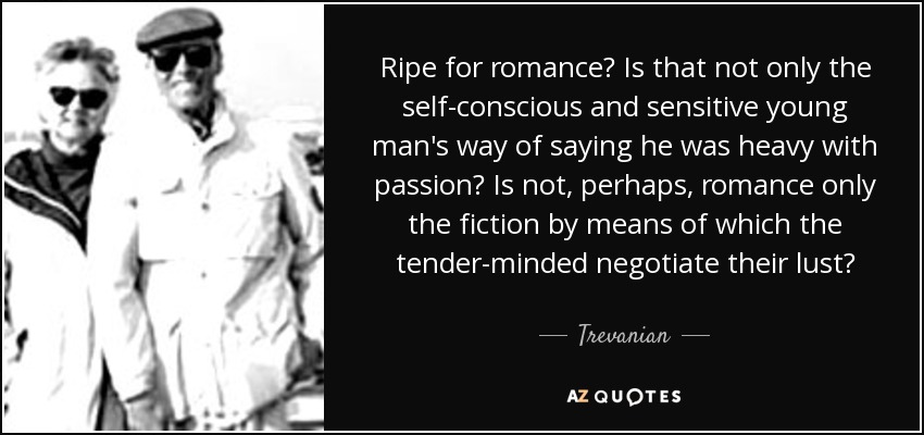 Ripe for romance? Is that not only the self-conscious and sensitive young man's way of saying he was heavy with passion? Is not, perhaps, romance only the fiction by means of which the tender-minded negotiate their lust? - Trevanian