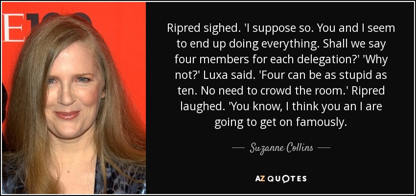 Ripred sighed. 'I suppose so. You and I seem to end up doing everything. Shall we say four members for each delegation?' 'Why not?' Luxa said. 'Four can be as stupid as ten. No need to crowd the room.' Ripred laughed. 'You know, I think you an I are going to get on famously. - Suzanne Collins