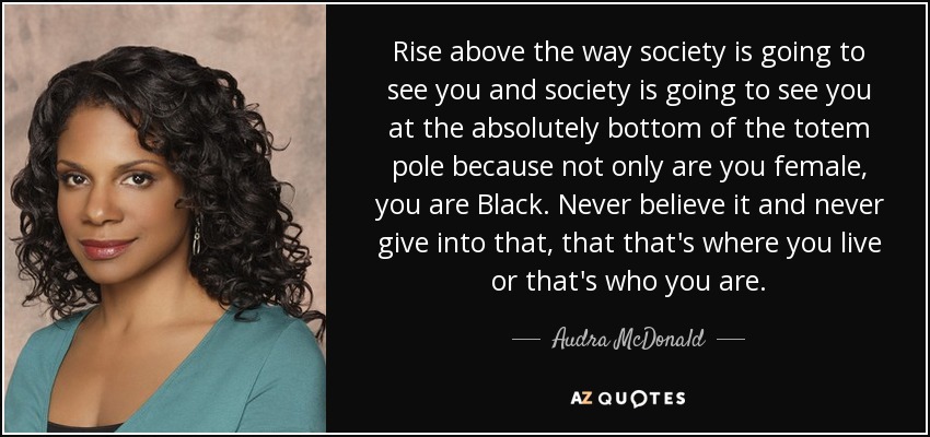 Rise above the way society is going to see you and society is going to see you at the absolutely bottom of the totem pole because not only are you female, you are Black. Never believe it and never give into that, that that's where you live or that's who you are. - Audra McDonald