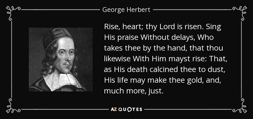 Rise, heart; thy Lord is risen. Sing His praise Without delays, Who takes thee by the hand, that thou likewise With Him mayst rise: That, as His death calcined thee to dust, His life may make thee gold, and, much more, just. - George Herbert
