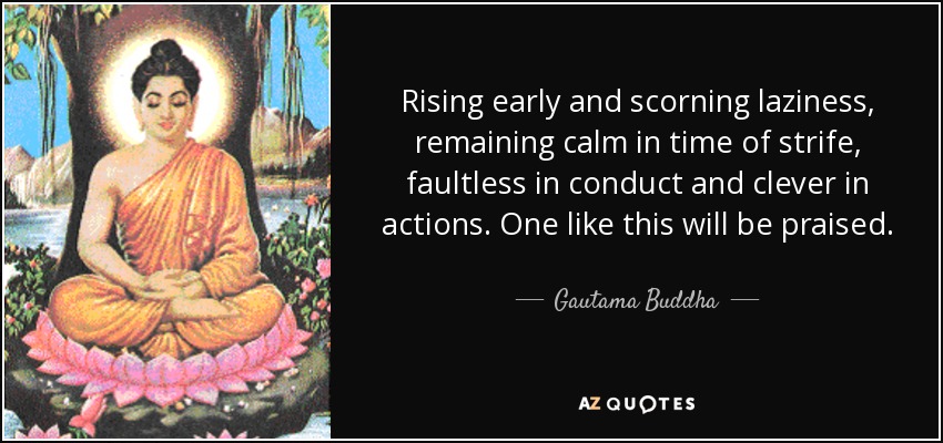 Rising early and scorning laziness, remaining calm in time of strife, faultless in conduct and clever in actions. One like this will be praised. - Gautama Buddha