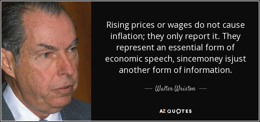 Rising prices or wages do not cause inflation; they only report it. They represent an essential form of economic speech, sincemoney isjust another form of information. - Walter Wriston