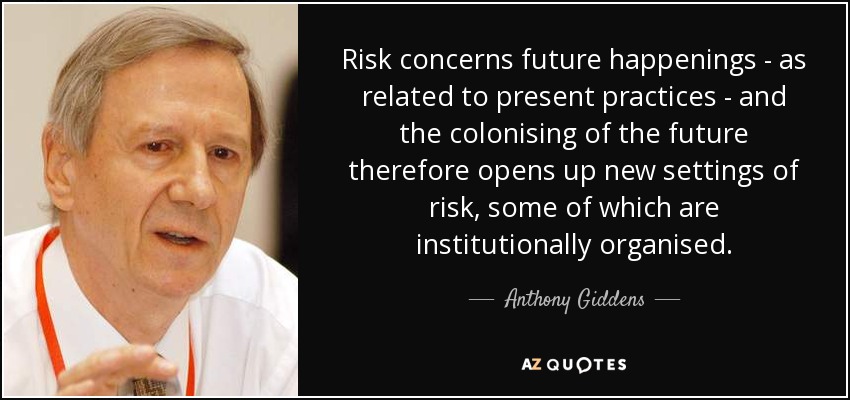 Risk concerns future happenings - as related to present practices - and the colonising of the future therefore opens up new settings of risk, some of which are institutionally organised. - Anthony Giddens