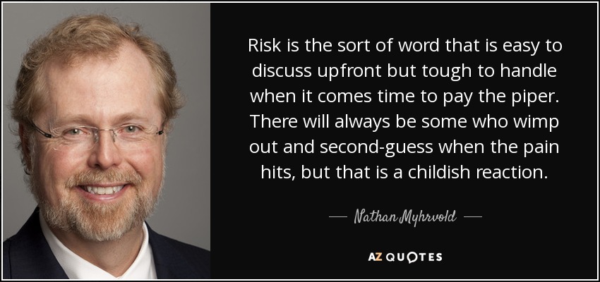 Risk is the sort of word that is easy to discuss upfront but tough to handle when it comes time to pay the piper. There will always be some who wimp out and second-guess when the pain hits, but that is a childish reaction. - Nathan Myhrvold