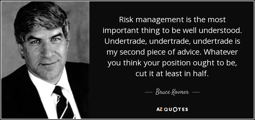 Risk management is the most important thing to be well understood. Undertrade, undertrade, undertrade is my second piece of advice. Whatever you think your position ought to be, cut it at least in half. - Bruce Kovner