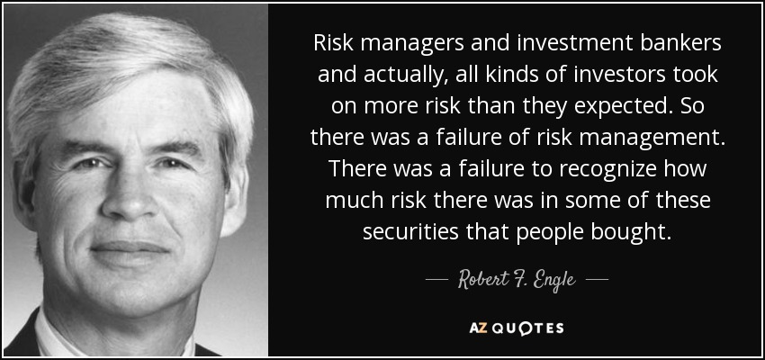 Risk managers and investment bankers and actually, all kinds of investors took on more risk than they expected. So there was a failure of risk management. There was a failure to recognize how much risk there was in some of these securities that people bought. - Robert F. Engle