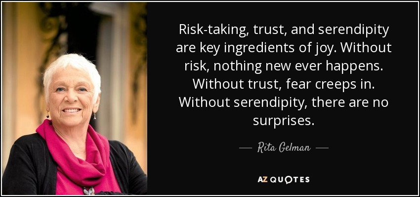 Risk-taking, trust, and serendipity are key ingredients of joy. Without risk, nothing new ever happens. Without trust, fear creeps in. Without serendipity, there are no surprises. - Rita Gelman