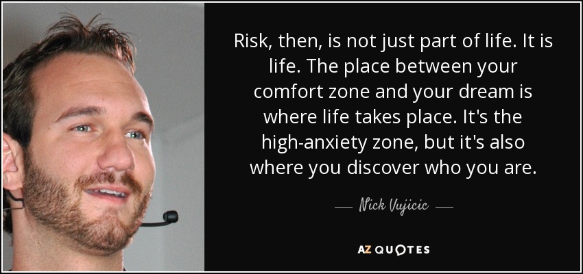 Risk, then, is not just part of life. It is life. The place between your comfort zone and your dream is where life takes place. It's the high-anxiety zone, but it's also where you discover who you are. - Nick Vujicic