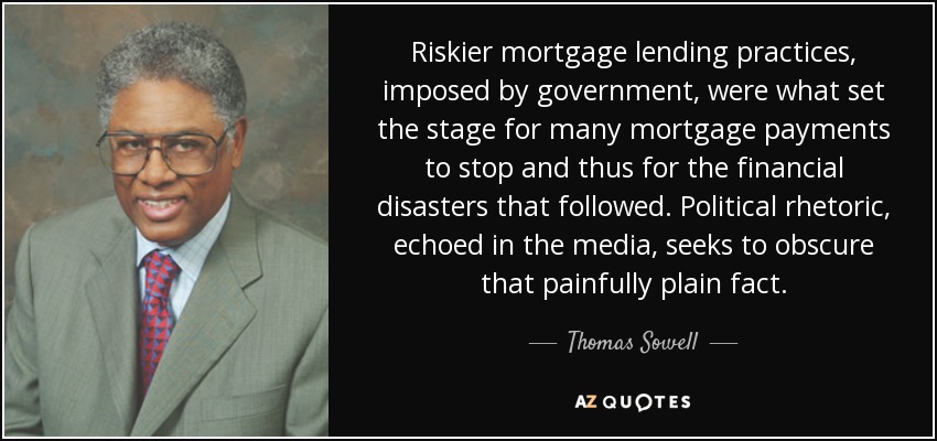 Riskier mortgage lending practices, imposed by government, were what set the stage for many mortgage payments to stop and thus for the financial disasters that followed. Political rhetoric, echoed in the media, seeks to obscure that painfully plain fact. - Thomas Sowell