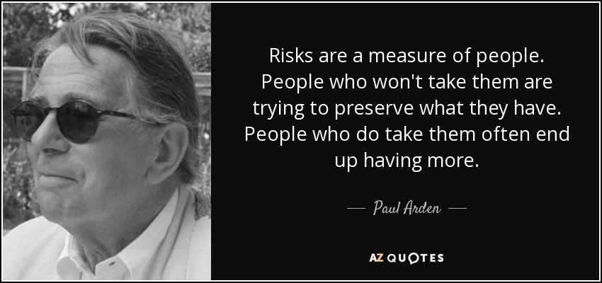 Risks are a measure of people. People who won't take them are trying to preserve what they have. People who do take them often end up having more. - Paul Arden