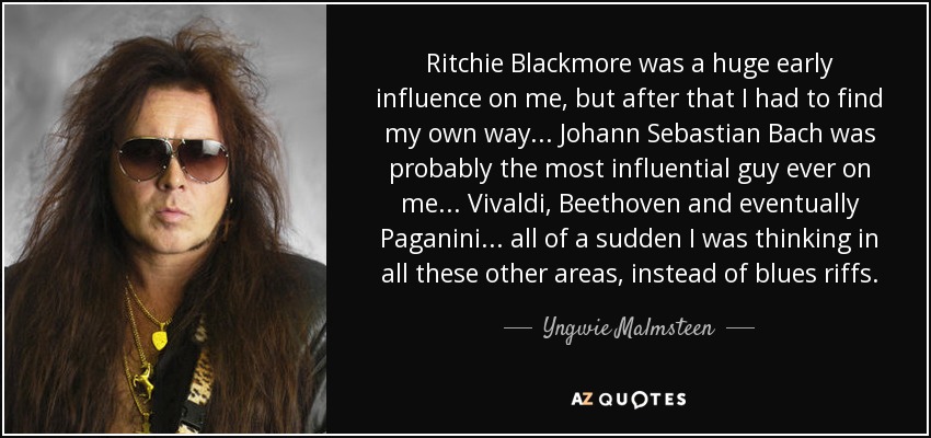 Ritchie Blackmore was a huge early influence on me, but after that I had to find my own way ... Johann Sebastian Bach was probably the most influential guy ever on me ... Vivaldi, Beethoven and eventually Paganini ... all of a sudden I was thinking in all these other areas, instead of blues riffs. - Yngwie Malmsteen