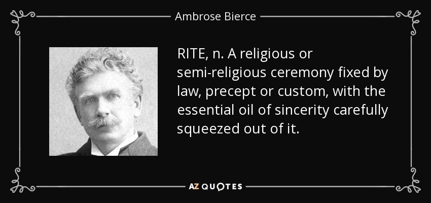RITE, n. A religious or semi-religious ceremony fixed by law, precept or custom, with the essential oil of sincerity carefully squeezed out of it. - Ambrose Bierce