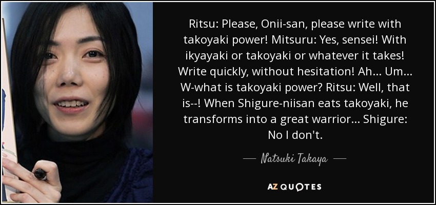 Ritsu: Please, Onii-san, please write with takoyaki power! Mitsuru: Yes, sensei! With ikyayaki or takoyaki or whatever it takes! Write quickly, without hesitation! Ah... Um... W-what is takoyaki power? Ritsu: Well, that is--! When Shigure-niisan eats takoyaki, he transforms into a great warrior... Shigure: No I don't. - Natsuki Takaya