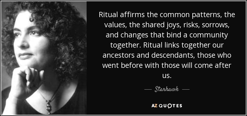 Ritual affirms the common patterns, the values, the shared joys, risks, sorrows, and changes that bind a community together. Ritual links together our ancestors and descendants, those who went before with those will come after us. - Starhawk