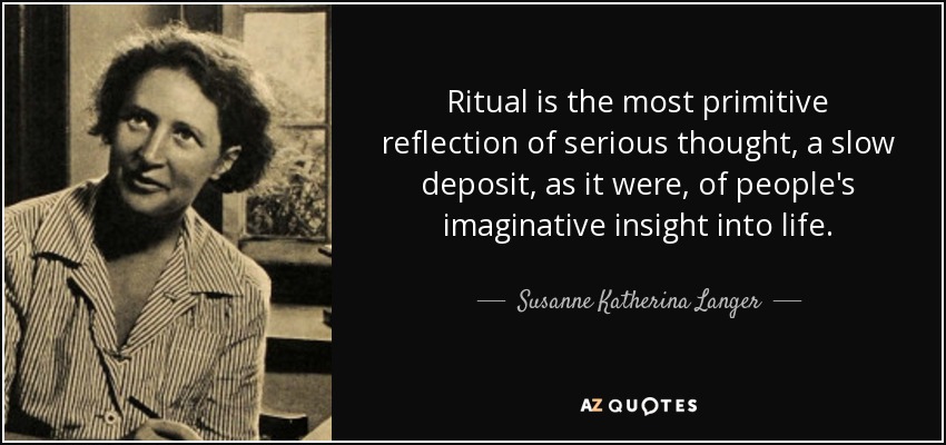 Ritual is the most primitive reflection of serious thought, a slow deposit, as it were, of people's imaginative insight into life. - Susanne Katherina Langer