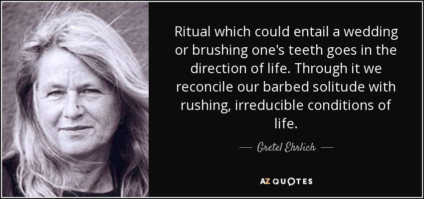 Ritual which could entail a wedding or brushing one's teeth goes in the direction of life. Through it we reconcile our barbed solitude with rushing, irreducible conditions of life. - Gretel Ehrlich