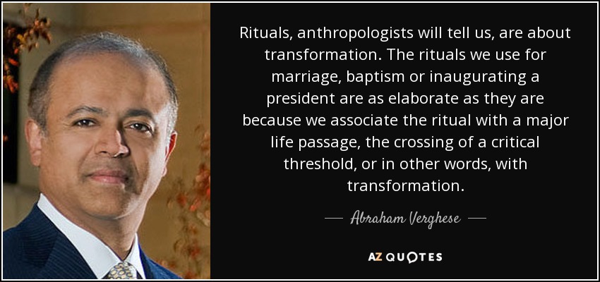 Rituals, anthropologists will tell us, are about transformation. The rituals we use for marriage, baptism or inaugurating a president are as elaborate as they are because we associate the ritual with a major life passage, the crossing of a critical threshold, or in other words, with transformation. - Abraham Verghese