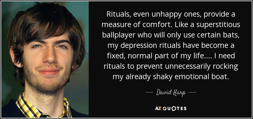 Rituals, even unhappy ones, provide a measure of comfort. Like a superstitious ballplayer who will only use certain bats, my depression rituals have become a fixed, normal part of my life. ... I need rituals to prevent unnecessarily rocking my already shaky emotional boat. - David Karp