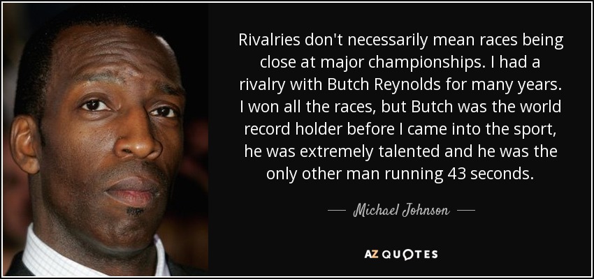 Rivalries don't necessarily mean races being close at major championships. I had a rivalry with Butch Reynolds for many years. I won all the races, but Butch was the world record holder before I came into the sport, he was extremely talented and he was the only other man running 43 seconds. - Michael Johnson