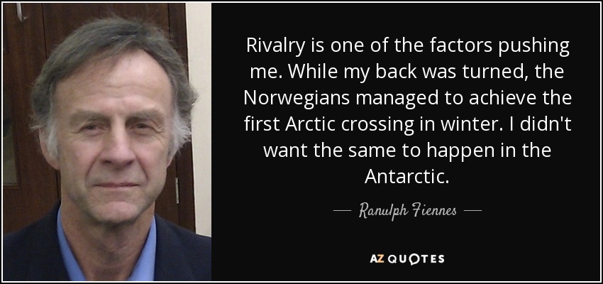 Rivalry is one of the factors pushing me. While my back was turned, the Norwegians managed to achieve the first Arctic crossing in winter. I didn't want the same to happen in the Antarctic. - Ranulph Fiennes